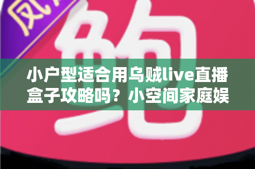 小户型适合用乌贼live直播盒子攻略吗？小空间家庭娱乐设备全解析与超实用安装指南