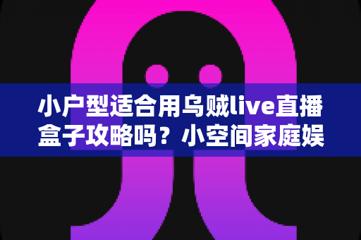 小户型适合用乌贼live直播盒子攻略吗？小空间家庭娱乐设备全解析与超实用安装指南
