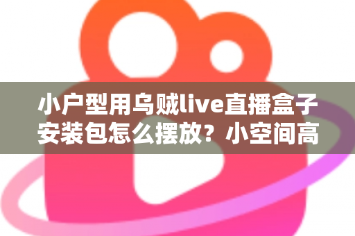 小户型用乌贼live直播盒子安装包怎么摆放?小空间高效布局与收纳全攻略 小户型用乌贼live直播盒子安装包怎么摆放?小空间高效布局与收纳全攻略
