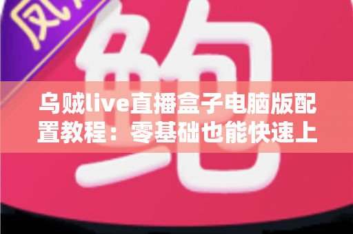 乌贼live直播盒子电脑版配置教程：零基础也能快速上手的完整直播环境搭建指南