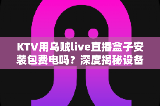 KTV用乌贼live直播盒子安装包费电吗?深度揭秘设备功耗真相与实用省电指南 KTV用乌贼live直播盒子安装包费电吗?深度揭秘设备功耗真相与实用省电指南