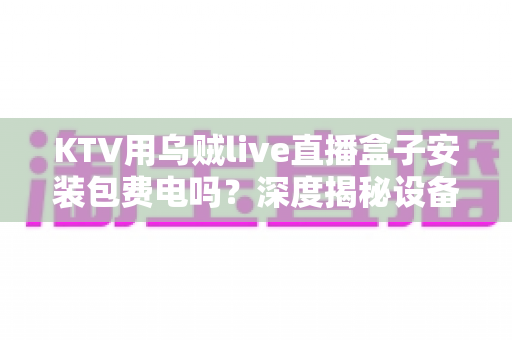 KTV用乌贼live直播盒子安装包费电吗?深度揭秘设备功耗真相与实用省电指南 KTV用乌贼live直播盒子安装包费电吗?深度揭秘设备功耗真相与实用省电指南