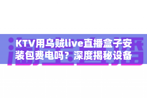 KTV用乌贼live直播盒子安装包费电吗？深度揭秘设备功耗真相与实用省电指南
