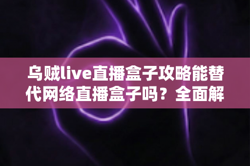 乌贼live直播盒子攻略能替代网络直播盒子吗?全面解析、优缺点对比与选购实用指南 乌贼live直播盒子攻略能替代网络直播盒子吗?全面解析、优缺点对比与选购实用指南