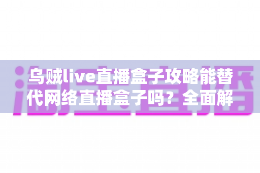 乌贼live直播盒子攻略能替代网络直播盒子吗？全面解析、优缺点对比与选购实用指南