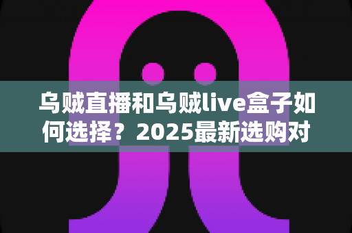 乌贼直播和乌贼live盒子如何选择?2025最新选购对比指南,帮你找到最适合的观影方案 乌贼直播和乌贼live盒子如何选择?2025最新选购对比指南,帮你找到最适合的观影方案