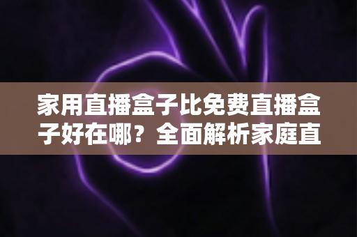 家用直播盒子比免费直播盒子好在哪?全面解析家庭直播设备的核心优势与选购指南 家用直播盒子比免费直播盒子好在哪?全面解析家庭直播设备的核心优势与选购指南