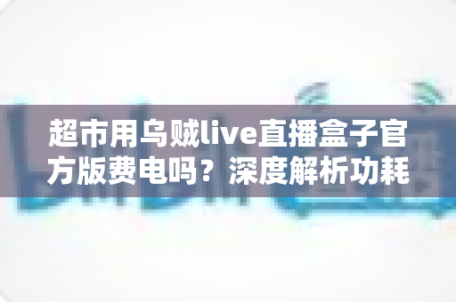 超市用乌贼live直播盒子官方版费电吗？深度解析功耗真相与省电全攻略