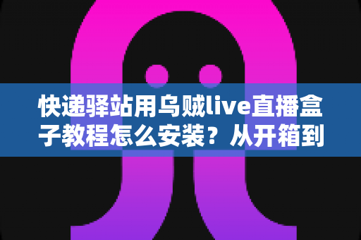 快递驿站用乌贼live直播盒子教程怎么安装？从开箱到开播的完整安装指南与避坑经验