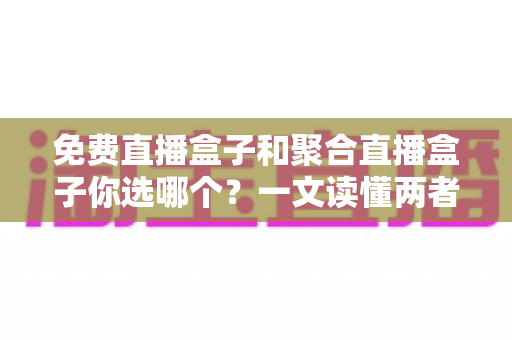免费直播盒子和聚合直播盒子你选哪个？一文读懂两者差异，帮你找到最合适的客厅观影方案