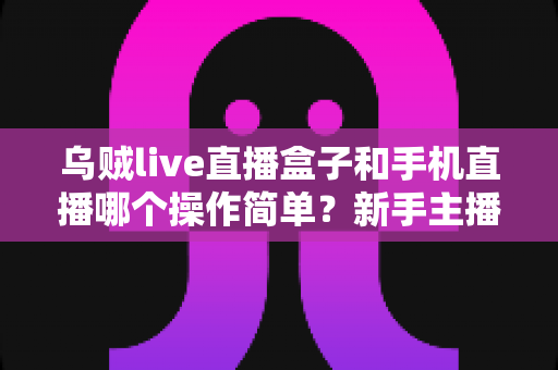 乌贼live直播盒子和手机直播哪个操作简单?新手主播不可错过的全方位操作难度对比指南 乌贼live直播盒子和手机直播哪个操作简单?新手主播不可错过的全方位操作难度对比指南