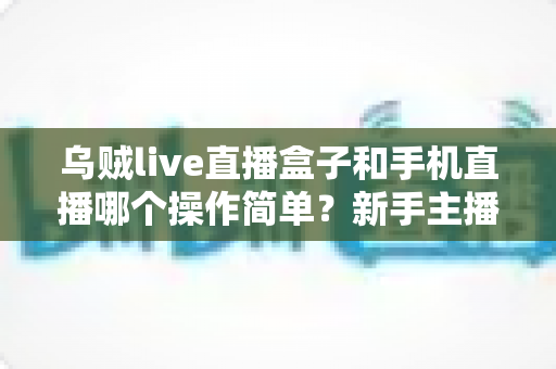 乌贼live直播盒子和手机直播哪个操作简单？新手主播不可错过的全方位操作难度对比指南