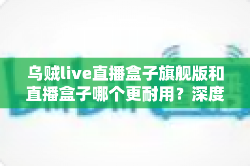 乌贼live直播盒子旗舰版和直播盒子哪个更耐用?深度解析两款设备寿命差异与科学保养指南 乌贼live直播盒子旗舰版和直播盒子哪个更耐用?深度解析两款设备寿命差异与科学保养指南