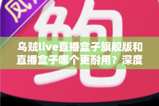 乌贼live直播盒子旗舰版和直播盒子哪个更耐用？深度解析两款设备寿命差异与科学保养指南