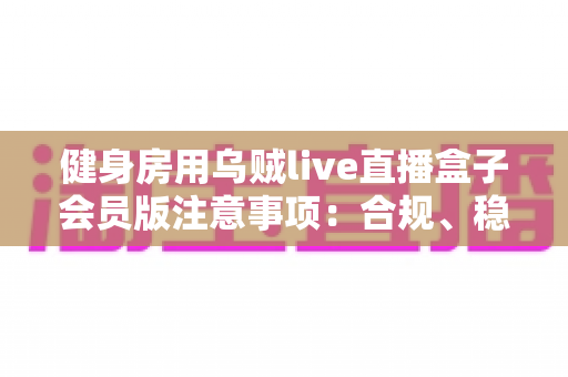 健身房用乌贼live直播盒子会员版注意事项:合规、稳定、高效运营全指南 健身房用乌贼live直播盒子会员版注意事项:合规、稳定、高效运营全指南