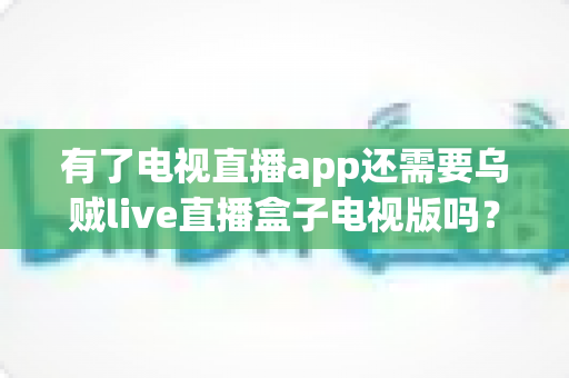 有了电视直播app还需要乌贼live直播盒子电视版吗？全面解析助你做出明智选择
