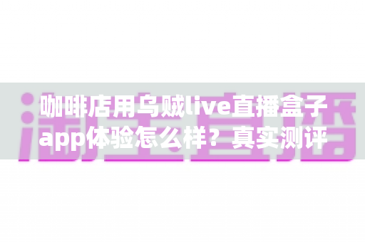 咖啡店用乌贼live直播盒子app体验怎么样？真实测评与深度使用感受全解析