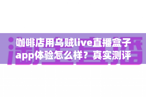 咖啡店用乌贼live直播盒子app体验怎么样？真实测评与深度使用感受全解析