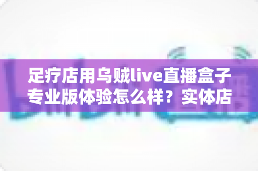 足疗店用乌贼live直播盒子专业版体验怎么样？实体店主必看的深度实测与引流避坑指南