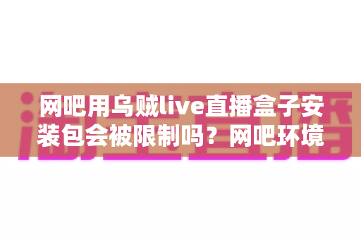 网吧用乌贼live直播盒子安装包会被限制吗?网吧环境下安装直播软件的全面解析与实用指南 网吧用乌贼live直播盒子安装包会被限制吗?网吧环境下安装直播软件的全面解析与实用指南