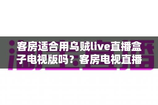 客房适合用乌贼live直播盒子电视版吗?客房电视直播方案选择全攻略与实用建议 客房适合用乌贼live直播盒子电视版吗?客房电视直播方案选择全攻略与实用建议
