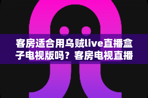 客房适合用乌贼live直播盒子电视版吗？客房电视直播方案选择全攻略与实用建议