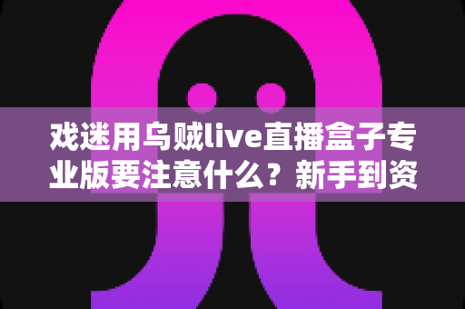 戏迷用乌贼live直播盒子专业版要注意什么?新手到资深戏迷的全方位避坑指南 戏迷用乌贼live直播盒子专业版要注意什么?新手到资深戏迷的全方位避坑指南