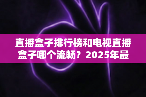 直播盒子排行榜和电视直播盒子哪个流畅?2025年最新选购指南带你彻底搞懂 直播盒子排行榜和电视直播盒子哪个流畅?2025年最新选购指南带你彻底搞懂