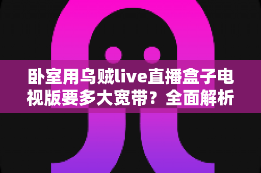卧室用乌贼live直播盒子电视版要多大宽带?全面解析带宽需求与选择指南 卧室用乌贼live直播盒子电视版要多大宽带?全面解析带宽需求与选择指南