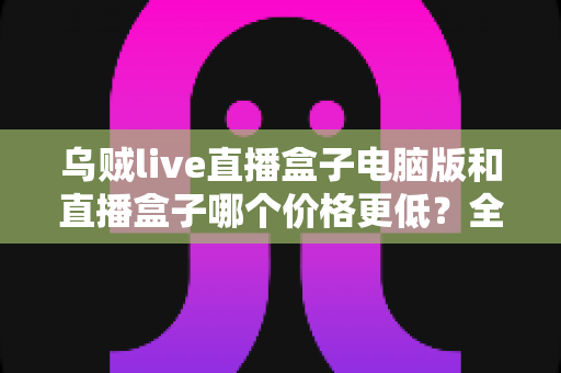 乌贼live直播盒子电脑版和直播盒子哪个价格更低?全网价格对比与高性价比选购全攻略 乌贼live直播盒子电脑版和直播盒子哪个价格更低?全网价格对比与高性价比选购全攻略