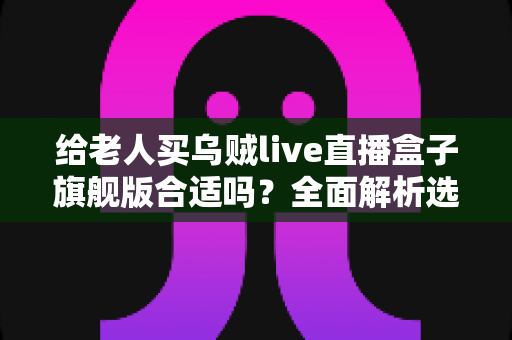 给老人买乌贼live直播盒子旗舰版合适吗?全面解析选购利弊与实用建议 给老人买乌贼live直播盒子旗舰版合适吗?全面解析选购利弊与实用建议
