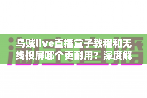 乌贼live直播盒子教程和无线投屏哪个更耐用?深度解析两者使用寿命与实用选购指南 乌贼live直播盒子教程和无线投屏哪个更耐用?深度解析两者使用寿命与实用选购指南