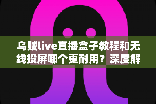 乌贼live直播盒子教程和无线投屏哪个更耐用?深度解析两者使用寿命与实用选购指南 乌贼live直播盒子教程和无线投屏哪个更耐用?深度解析两者使用寿命与实用选购指南