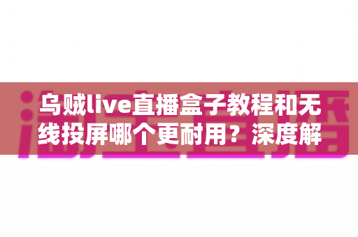 乌贼live直播盒子教程和无线投屏哪个更耐用？深度解析两者使用寿命与实用选购指南