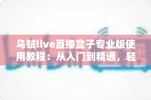 乌贼live直播盒子专业版使用教程：从入门到精通，轻松打造专业级直播间