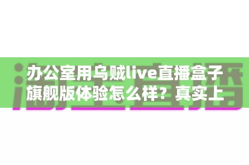 办公室用乌贼live直播盒子旗舰版体验怎么样？真实上手评测与选购全指南