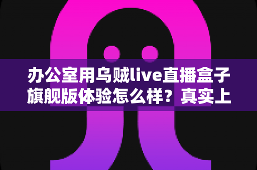 办公室用乌贼live直播盒子旗舰版体验怎么样？真实上手评测与选购全指南