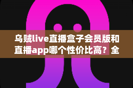 乌贼live直播盒子会员版和直播app哪个性价比高？全面对比分析与省钱选购指南