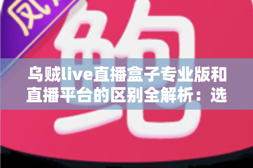 乌贼live直播盒子专业版和直播平台的区别全解析:选对观看工具,让直播体验更上一层楼 乌贼live直播盒子专业版和直播平台的区别全解析:选对观看工具,让直播体验更上一层楼