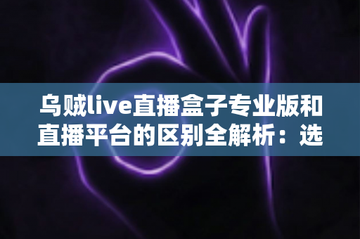 乌贼live直播盒子专业版和直播平台的区别全解析:选对观看工具,让直播体验更上一层楼 乌贼live直播盒子专业版和直播平台的区别全解析:选对观看工具,让直播体验更上一层楼