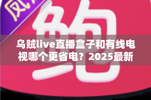 乌贼live直播盒子和有线电视哪个更省电?2025最新功耗对比与省电省钱全攻略 乌贼live直播盒子和有线电视哪个更省电?2025最新功耗对比与省电省钱全攻略