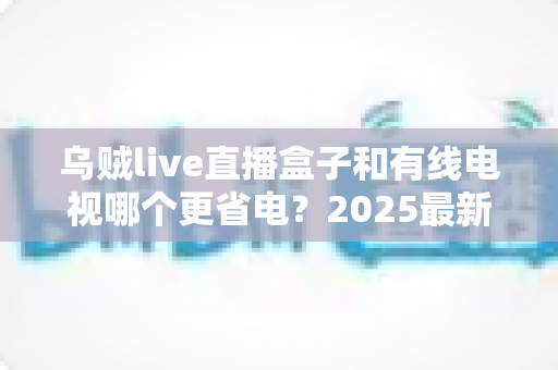 乌贼live直播盒子和有线电视哪个更省电?2025最新功耗对比与省电省钱全攻略 乌贼live直播盒子和有线电视哪个更省电?2025最新功耗对比与省电省钱全攻略