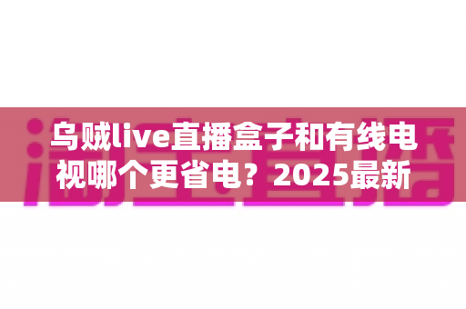 乌贼live直播盒子和有线电视哪个更省电？2025最新功耗对比与省电省钱全攻略