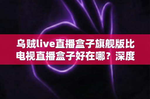 乌贼live直播盒子旗舰版比电视直播盒子好在哪？深度解析旗舰级直播设备的核心优势