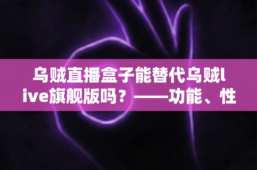 乌贼直播盒子能替代乌贼live旗舰版吗？——功能、性能与性价比全面对比指南