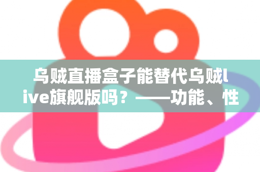 乌贼直播盒子能替代乌贼live旗舰版吗？——功能、性能与性价比全面对比指南