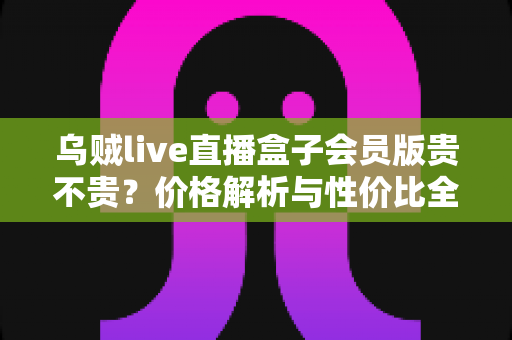 乌贼live直播盒子会员版贵不贵?价格解析与性价比全面测评指南 乌贼live直播盒子会员版贵不贵?价格解析与性价比全面测评指南