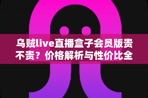 乌贼live直播盒子会员版贵不贵?价格解析与性价比全面测评指南 乌贼live直播盒子会员版贵不贵?价格解析与性价比全面测评指南