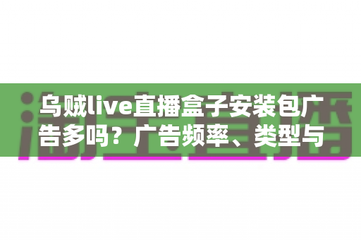 乌贼live直播盒子安装包广告多吗?广告频率、类型与应对方法全解析 乌贼live直播盒子安装包广告多吗?广告频率、类型与应对方法全解析