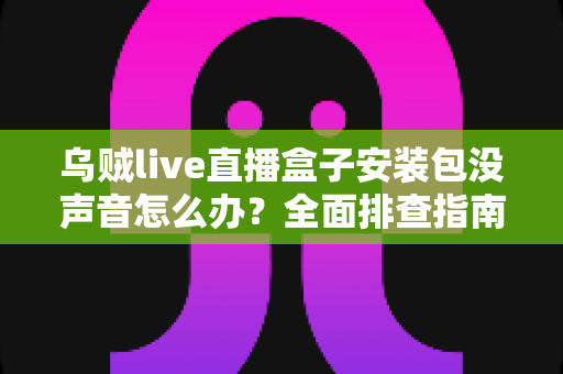 乌贼live直播盒子安装包没声音怎么办？全面排查指南与实用解决方案分享